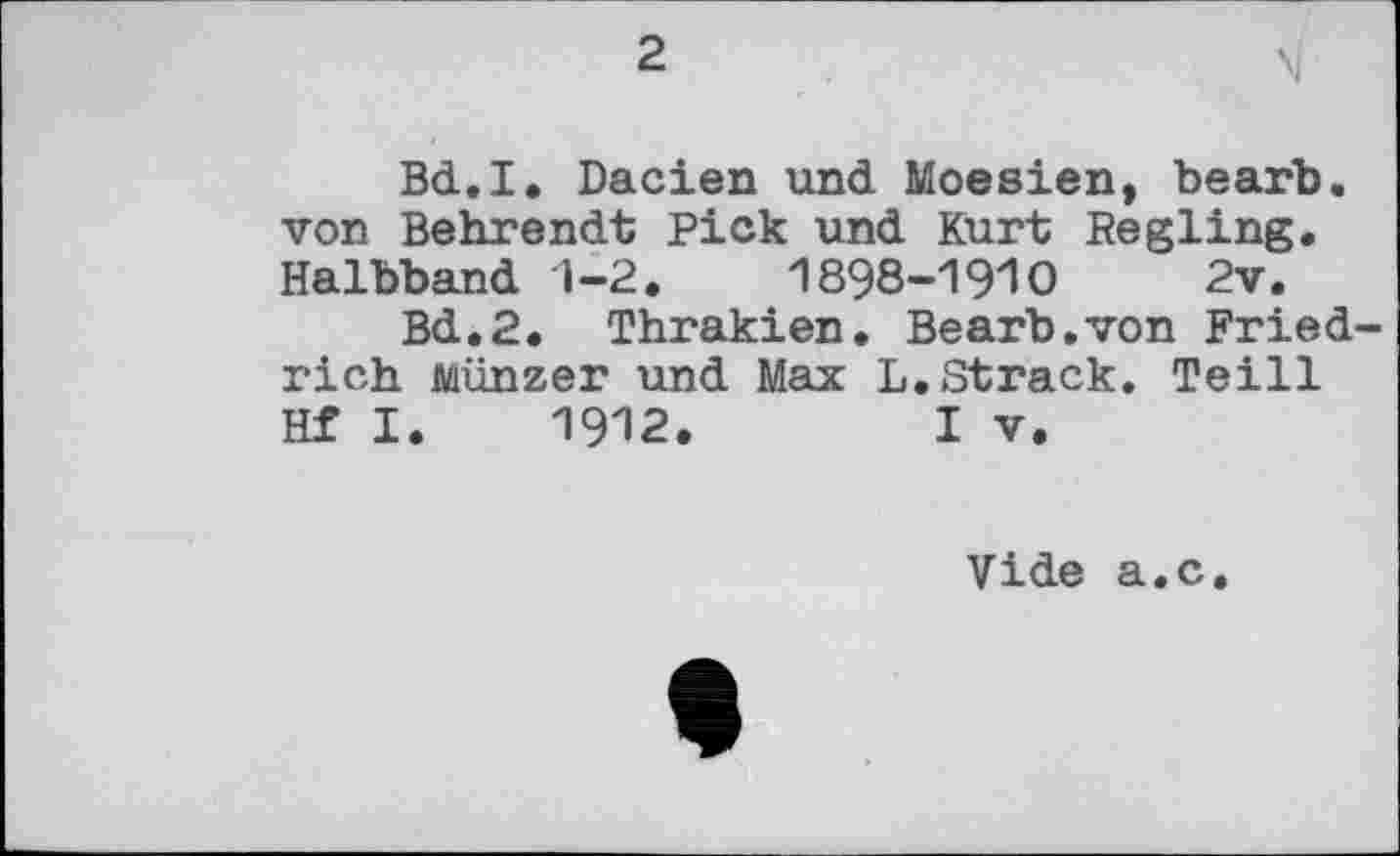 ﻿2
Bd.I. Dacien und Moesien, bearb. von Behrendt Pick und Kurt Regling. Halbband 1-2.	1898-191O 2v.
Bd.2. Thrakien. Bearb.von Friedrich Münzer und Max L.Strack. Teill Hf I. 1912.	I V.
Vide a.c.